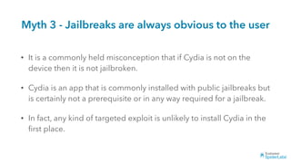 Myth 3 - Jailbreaks are always obvious to the user
• It is a commonly held misconception that if Cydia is not on the
device then it is not jailbroken.
• Cydia is an app that is commonly installed with public jailbreaks but
is certainly not a prerequisite or in any way required for a jailbreak.
• In fact, any kind of targeted exploit is unlikely to install Cydia in the
ﬁrst place.
 