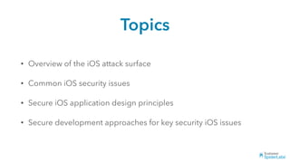 Topics
• Overview of the iOS attack surface
• Common iOS security issues
• Secure iOS application design principles
• Secure development approaches for key security iOS issues
 
