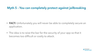 Myth 5 - You can completely protect against jailbreaking
• FACT: Unfortunately you will never be able to completely secure an
application.
• The idea is to raise the bar for the security of your app so that it
becomes too difﬁcult or costly to attack.
 