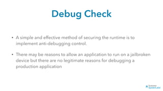Debug Check
• A simple and effective method of securing the runtime is to
implement anti-debugging control.
• There may be reasons to allow an application to run on a jailbroken
device but there are no legitimate reasons for debugging a
production application
 