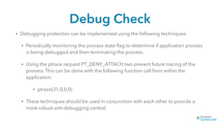 Debug Check
• Debugging protection can be implemented using the following techniques:
• Periodically monitoring the process state ﬂag to determine if application process
is being debugged and then terminating the process.
• Using the ptrace request PT_DENY_ATTACH two prevent future tracing of the
process. This can be done with the following function call from within the
application:
• ptrace(31,0,0,0)
• These techniques should be used in conjunction with each other to provide a
more robust anti-debugging control.
 