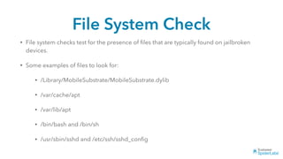 File System Check
• File system checks test for the presence of ﬁles that are typically found on jailbroken
devices.
• Some examples of ﬁles to look for:
• /Library/MobileSubstrate/MobileSubstrate.dylib
• /var/cache/apt
• /var/lib/apt
• /bin/bash and /bin/sh
• /usr/sbin/sshd and /etc/ssh/sshd_conﬁg
 