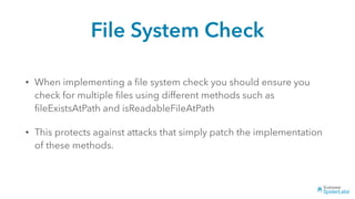 File System Check
• When implementing a ﬁle system check you should ensure you
check for multiple ﬁles using different methods such as
ﬁleExistsAtPath and isReadableFileAtPath
• This protects against attacks that simply patch the implementation
of these methods.
 
