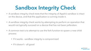 Sandbox Integrity Check
• A sandbox integrity check tests that the integrity of Apple’s sandbox is intact
on the device, and that the application is running inside it.
• A sandbox integrity check works by attempting to perform an operation that
would not typically succeed on a device that has not been jailbroken.
• A common test is to attempt to use the fork function to spawn a new child
process
• If it works - sandbox integrity is compromised
• If it doesn’t - all good
 