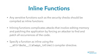 Inline Functions
• Any sensitive functions such as the security checks should be
compiled as inline functions
• Inlining functions complicates attacks that involve editing memory
and patching the application by forcing an attacker to ﬁnd and
patch all occurrences of the code.
• Specify a function as inline using the
__attribute__((always_inline)) compiler directive.
 