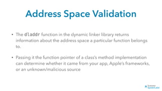 Address Space Validation
• The dladdr function in the dynamic linker library returns
information about the address space a particular function belongs
to.
• Passing it the function pointer of a class’s method implementation
can determine whether it came from your app, Apple’s frameworks,
or an unknown/malicious source
 