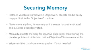 Securing Memory
• Instance variables stored within Objective-C objects can be easily
mapped inside the Objective-C runtime.
• Never store anything in memory until the user has authenticated
and data has been decrypted.
• Manually allocate memory for sensitive data rather than storing the
data (or pointers to this data) inside Objective-C instance variables.
• Wipe sensitive data from memory when it’s not needed.
 
