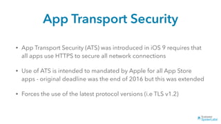 App Transport Security
• App Transport Security (ATS) was introduced in iOS 9 requires that
all apps use HTTPS to secure all network connections
• Use of ATS is intended to mandated by Apple for all App Store
apps - original deadline was the end of 2016 but this was extended
• Forces the use of the latest protocol versions (i.e TLS v1.2)
 