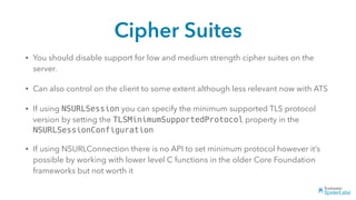 Cipher Suites
• You should disable support for low and medium strength cipher suites on the
server.
• Can also control on the client to some extent although less relevant now with ATS
• If using NSURLSession you can specify the minimum supported TLS protocol
version by setting the TLSMinimumSupportedProtocol property in the
NSURLSessionConfiguration
• If using NSURLConnection there is no API to set minimum protocol however it’s
possible by working with lower level C functions in the older Core Foundation
frameworks but not worth it
 