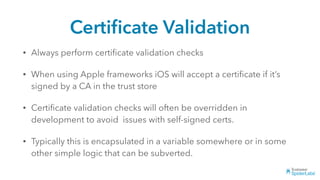 Certiﬁcate Validation
• Always perform certiﬁcate validation checks
• When using Apple frameworks iOS will accept a certiﬁcate if it’s
signed by a CA in the trust store
• Certiﬁcate validation checks will often be overridden in
development to avoid issues with self-signed certs.
• Typically this is encapsulated in a variable somewhere or in some
other simple logic that can be subverted.
 