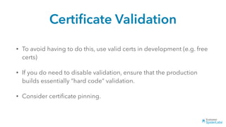 Certiﬁcate Validation
• To avoid having to do this, use valid certs in development (e.g. free
certs)
• If you do need to disable validation, ensure that the production
builds essentially “hard code” validation.
• Consider certiﬁcate pinning.
 
