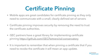 Certiﬁcate Pinning
• Mobile apps are great candidates for certiﬁcate pinning as they only
need to communicate with a small, clearly deﬁned set of servers
• Certiﬁcate pinning improves security by removing the need to trust
the certiﬁcate authorities.
• iSEC partners have a great library for implementing certiﬁcate
pinning https://github.com/iSECPartners/ssl-conservatory
• It is important to remember that when pinning a certiﬁcate that if you
need to revoke the certiﬁcate it will mean an app update.
 