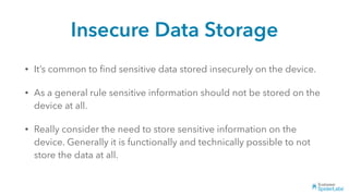 Insecure Data Storage
• It’s common to ﬁnd sensitive data stored insecurely on the device.
• As a general rule sensitive information should not be stored on the
device at all.
• Really consider the need to store sensitive information on the
device. Generally it is functionally and technically possible to not
store the data at all.
 