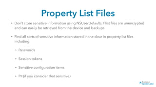 Property List Files
• Don’t store sensitive information using NSUserDefaults. Plist ﬁles are unencrypted
and can easily be retrieved from the device and backups
• Find all sorts of sensitive information stored in the clear in property list ﬁles
including:
• Passwords
• Session tokens
• Sensitive conﬁguration items
• PII (if you consider that sensitive)
 