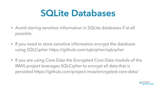 SQLite Databases
• Avoid storing sensitive information in SQLite databases if at all
possible.
• If you need to store sensitive information encrypt the database
using SQLCipher https://github.com/sqlcipher/sqlcipher
• If you are using Core Data the Encrypted Core Data module of the
IMAS project leverages SQLCipher to encrypt all data that is
persisted https://github.com/project-imas/encrypted-core-data/
 