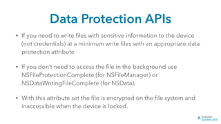 Data Protection APIs
• If you need to write ﬁles with sensitive information to the device
(not credentials) at a minimum write ﬁles with an appropriate data
protection attribute
• If you don’t need to access the ﬁle in the background use
NSFileProtectionComplete (for NSFileManager) or
NSDataWritingFileComplete (for NSData).
• With this attribute set the ﬁle is encrypted on the ﬁle system and
inaccessible when the device is locked.
 