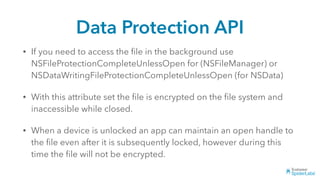 Data Protection API
• If you need to access the ﬁle in the background use
NSFileProtectionCompleteUnlessOpen for (NSFileManager) or
NSDataWritingFileProtectionCompleteUnlessOpen (for NSData)
• With this attribute set the ﬁle is encrypted on the ﬁle system and
inaccessible while closed.
• When a device is unlocked an app can maintain an open handle to
the ﬁle even after it is subsequently locked, however during this
time the ﬁle will not be encrypted.
 