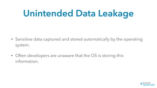 Unintended Data Leakage
• Sensitive data captured and stored automatically by the operating
system.
• Often developers are unaware that the OS is storing this
information.
 