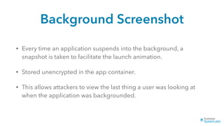 Background Screenshot
• Every time an application suspends into the background, a
snapshot is taken to facilitate the launch animation.
• Stored unencrypted in the app container.
• This allows attackers to view the last thing a user was looking at
when the application was backgrounded.
 