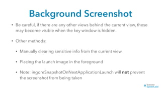 Background Screenshot
• Be careful, if there are any other views behind the current view, these
may become visible when the key window is hidden.
• Other methods:
• Manually clearing sensitive info from the current view
• Placing the launch image in the foreground
• Note: ingoreSnapshotOnNextApplicationLaunch will not prevent
the screenshot from being taken
 