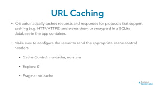 URL Caching
• iOS automatically caches requests and responses for protocols that support
caching (e.g. HTTP/HTTPS) and stores them unencrypted in a SQLite
database in the app container.
• Make sure to conﬁgure the server to send the appropriate cache control
headers
• Cache-Control: no-cache, no-store
• Expires: 0
• Pragma: no-cache
 