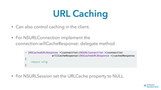 URL Caching
• Can also control caching in the client.
• For NSURLConnection implement the
connection:willCacheResponse: delegate method
• For NSURLSession set the URLCache property to NULL
 