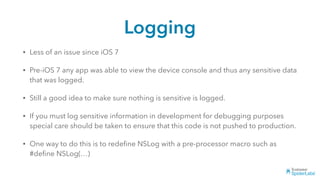Logging
• Less of an issue since iOS 7
• Pre-iOS 7 any app was able to view the device console and thus any sensitive data
that was logged.
• Still a good idea to make sure nothing is sensitive is logged.
• If you must log sensitive information in development for debugging purposes
special care should be taken to ensure that this code is not pushed to production.
• One way to do this is to redeﬁne NSLog with a pre-processor macro such as
#deﬁne NSLog(…)
 
