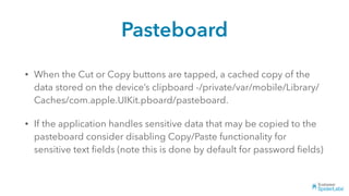 Pasteboard
• When the Cut or Copy buttons are tapped, a cached copy of the
data stored on the device’s clipboard -/private/var/mobile/Library/
Caches/com.apple.UIKit.pboard/pasteboard.
• If the application handles sensitive data that may be copied to the
pasteboard consider disabling Copy/Paste functionality for
sensitive text ﬁelds (note this is done by default for password ﬁelds)
 