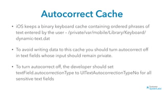 Autocorrect Cache
• iOS keeps a binary keyboard cache containing ordered phrases of
text entered by the user – /private/var/mobile/Library/Keyboard/
dynamic-text.dat
• To avoid writing data to this cache you should turn autocorrect off
in text ﬁelds whose input should remain private.
• To turn autocorrect off, the developer should set
textField.autocorrectionType to UITextAutocorrectionTypeNo for all
sensitive text ﬁelds
 