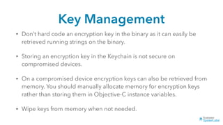 Key Management
• Don’t hard code an encryption key in the binary as it can easily be
retrieved running strings on the binary.
• Storing an encryption key in the Keychain is not secure on
compromised devices.
• On a compromised device encryption keys can also be retrieved from
memory. You should manually allocate memory for encryption keys
rather than storing them in Objective-C instance variables.
• Wipe keys from memory when not needed.
 