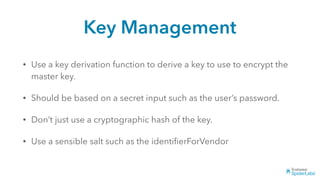 Key Management
• Use a key derivation function to derive a key to use to encrypt the
master key.
• Should be based on a secret input such as the user’s password.
• Don’t just use a cryptographic hash of the key.
• Use a sensible salt such as the identiﬁerForVendor
 