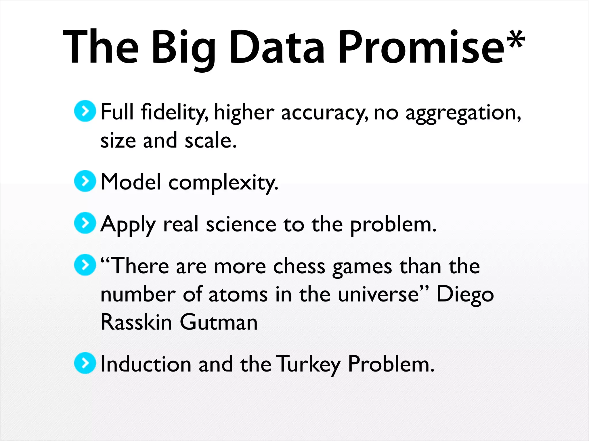 The Big Data Promise*
Full ﬁdelity, higher accuracy, no aggregation,
size and scale.
Model complexity.
Apply real science to the problem.
“There are more chess games than the
number of atoms in the universe” Diego
Rasskin Gutman
Induction and the Turkey Problem.
 
