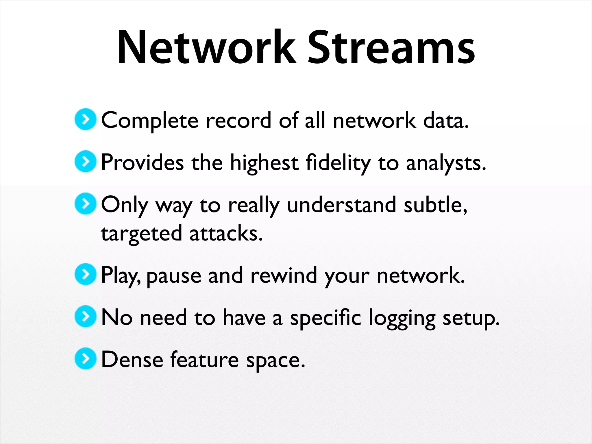 Network Streams
Complete record of all network data.
Provides the highest ﬁdelity to analysts.
Only way to really understand subtle,
targeted attacks.
Play, pause and rewind your network.
No need to have a speciﬁc logging setup.
Dense feature space.
 