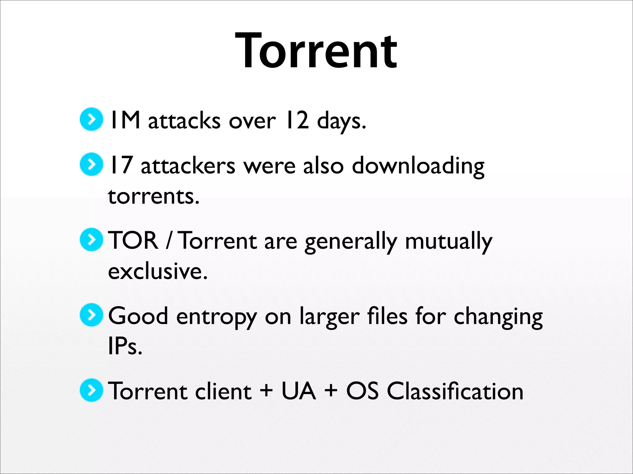 Torrent
1M attacks over 12 days.
17 attackers were also downloading
torrents.
TOR / Torrent are generally mutually
exclusive.
Good entropy on larger ﬁles for changing
IPs.
Torrent client + UA + OS Classiﬁcation
 
