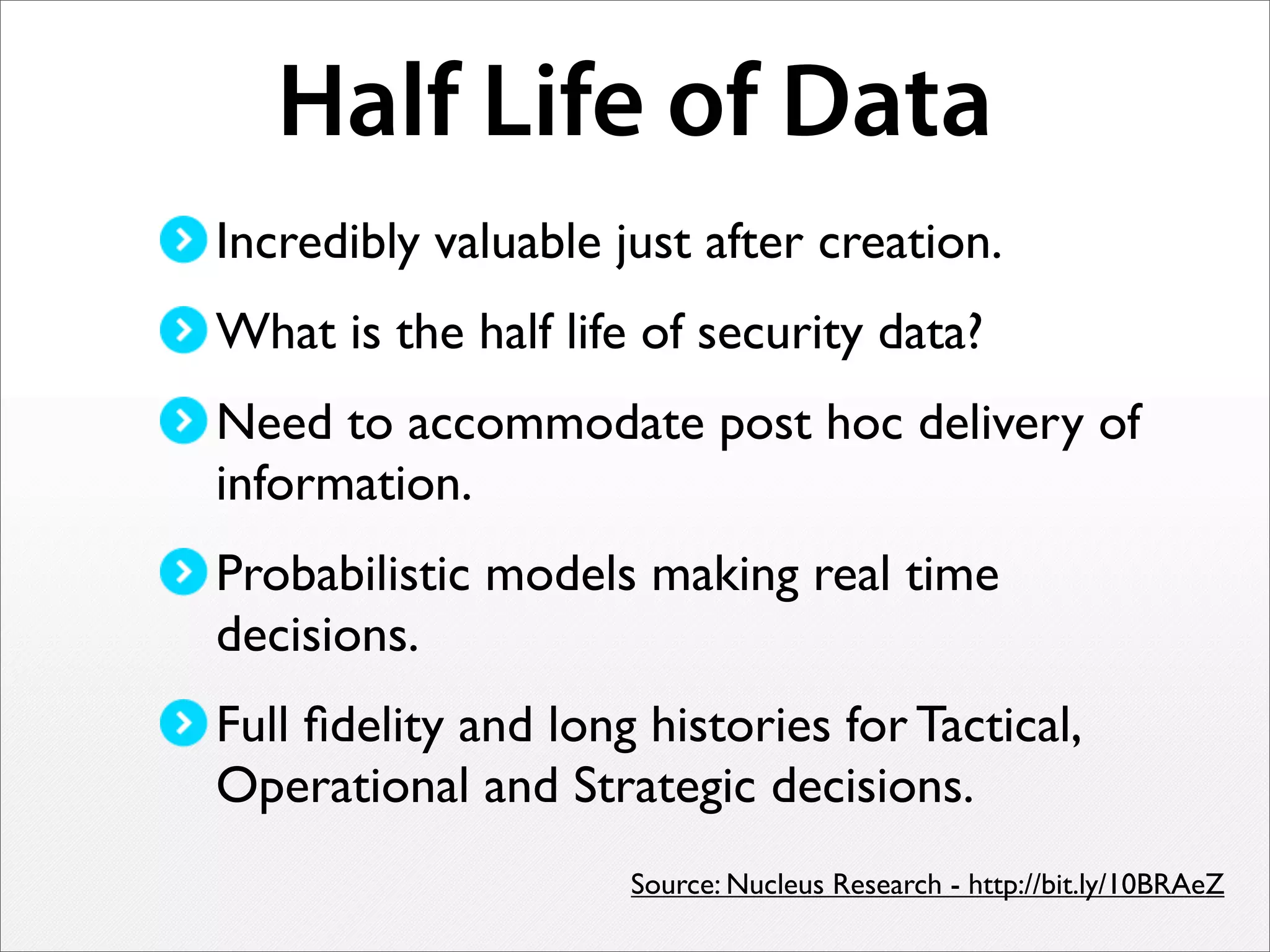 Half Life of Data
Incredibly valuable just after creation.
What is the half life of security data?
Need to accommodate post hoc delivery of
information.
Probabilistic models making real time
decisions.
Full ﬁdelity and long histories for Tactical,
Operational and Strategic decisions.
Source: Nucleus Research - http://bit.ly/10BRAeZ
 