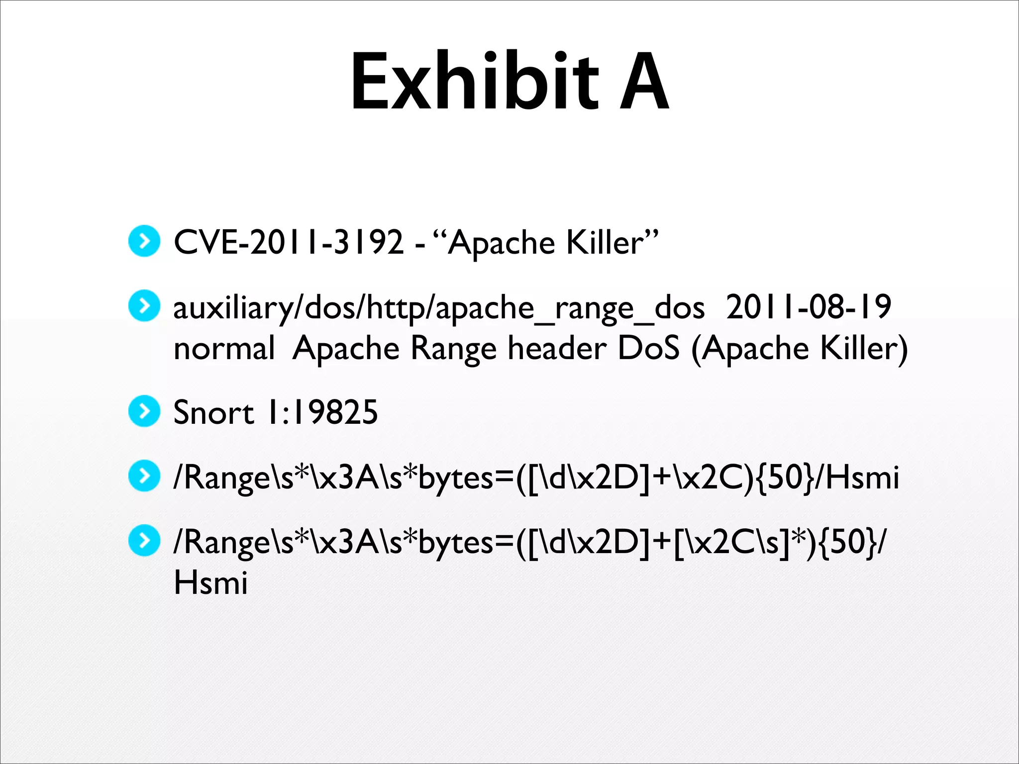 Exhibit A
CVE-2011-3192 - “Apache Killer”
auxiliary/dos/http/apache_range_dos 2011-08-19
normal Apache Range header DoS (Apache Killer)
Snort 1:19825
/Ranges*x3As*bytes=([dx2D]+x2C){50}/Hsmi
/Ranges*x3As*bytes=([dx2D]+[x2Cs]*){50}/
Hsmi
 