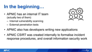 In the beginning…
• APNIC has an internal IT team
(actually two of them)
– Internal vulnerability scanning
– External pene...