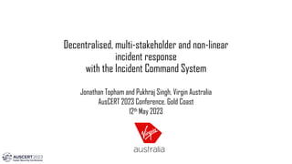 Decentralised, multi-stakeholder and non-linear
incident response
with the Incident Command System
Jonathan Topham and Pukhraj Singh, Virgin Australia
AusCERT 2023 Conference, Gold Coast
12th May 2023
 