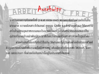 Auschwitz
ระหว่างสงครามโลกครั้งที่ 2 ค.ศ.1939-1945 พรรคนาซีสร้างค่ายกักกันขึ้น
มากมาย กวาดต้อนชาวโปแลนด์ ยูเครน รัสเซีย และยิวมาคุมขังและใช้แรงงาน
สร้างโรงงานอุตสาหกรรมและโรงงานผลิตอาวุธป้ อนหน่วยเอสเอสและเป็น
สุสานทาลายล้างเผ่าพันธุ์ยิว (นาซีเรียกว่าการแก้ปัญหาชาวยิวครั้งสุดท้าย)
ค่ายกักกันที่ต้องบันทึกไว้ในประวัติศาสตร์ไม่รู้ลืมคือค่ายกักกันเอาช์วิตซ์
ยิวถูกกวาดต้อนเข้าห้องรมแก๊สสังหารหมู่ เช่นเดียวกับที่เบลเซก โซบิบอร์ ไมดา
เนก เตรบลินกา ซึ่งค่ายกักกันเหล่านี้อยู่ในประเทศโปแลนด์
 