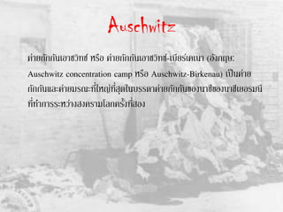 Auschwitz
ค่ายกักกันเอาชวิทซ์ หรือ ค่ายกักกันเอาชวิทซ์-เบียร์เคเนา (อังกฤษ:
Auschwitz concentration camp หรือ Auschwitz-Birkenau) เป็นค่าย
กักกันและค่ายมรณะที่ใหญ่ที่สุดในบรรดาค่ายกักกันของนาซีของนาซีเยอรมนี
ที่ทาการระหว่างสงครามโลกครั้งที่สอง
 