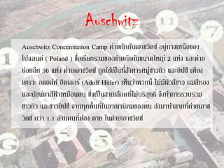 Auschwitz
Auschwitz Concentration Camp ค่ายกักกันเอาชวิตซ์ อยู่ทางเหนือของ
โปแลนด์ ( Poland ) ชื่อเรียกรวมของค่ายกักกันขนาดใหญ่ 2 แห่ง และค่าย
ย่อยอีก 36 แห่ง ค่ายเอาชวิตซ์ ถูกใช้เป็นที่สังหารหมู่ชาวยิว และยิปซี เพียง
เพราะ อดอล์ฟ ฮิตเลอร์ (Adolf Hitler) เห็นว่าพวกนี้ ไม่มีผิวสีขาว ผมสีทอง
และนัยน์ตาสีฟ้ าเหมือนตน ซึ่งเป็นสายเลือดที่ไม่บริสุทธิ์ จึงทาการรวบรวม
ชาวยิว และชาวยิปซี จากทุกพื้นที่ในอาณานิคมของตน ส่งมาทาลายที่ค่ายเอาช
วิตซ์ กว่า 1.1 ล้านคนที่ต้อง ตาย ในค่ายเอาชวิตซ์
 