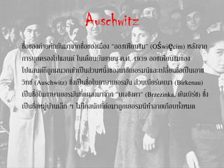 Auschwitz
ชื่อของค่ายกักกันมาจากชื่อของเมือง "ออชเฟียนชิม" (Oświęcim) หลังจาก
การบุกครองโปแลนด์ ในเดือนกันยายน ค.ศ. 1939 ออชเฟียนชิมของ
โปแลนด์ก็ถูกผนวกเข้าเป็นส่วนหนึ่งของนาซีเยอรมนีและเปลี่ยนชื่อเป็นเอาช
วิทซ์ (Auschwitz) ซึ่งเป็นชื่อในภาษาเยอรมัน ส่วนเบียร์เคเนา (Birkenau)
เป็นชื่อในภาษาเยอรมันที่แผลงมาจาก "บเจชิงคา" (Brzezinka, ต้นเบิร์ช) ซึ่ง
เป็นชื่อหมู่บ้านเล็ก ๆ ไม่ไกลนักที่ต่อมาถูกเยอรมนีทาลายเกือบทั้งหมด
 