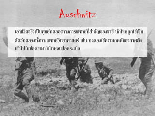 Auschwitz
เอาช์วิตซ์ยังเป็นศูนย์ทดลองทางการแพทย์ที่สาคัญของนาซี นักโทษถูกใช้เป็น
สัตว์ทดลองทั้งทางแพทย์วิทยาศาสตร์ เช่น ทดลองใช้ความกดดันอากาศอัด
เข้าไปในปอดของนักโทษจนปอดระเบิด
 