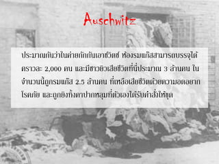 Auschwitz
ประมาณกันว่าในค่ายกักกันเอาช์วิตซ์ ห้องรมแก๊สสามารถบรรจุได้
คราวละ 2,000 คน และมีชาวยิวเสียชีวิตที่นี่ประมาณ 3 ล้านคน ใน
จานวนนี้ถูกรมแก๊ส 2.5 ล้านคน ที่เหลือเสียชีวิตด้วยความอดอยาก
โรคภัย และถูกยิงทิ้งคาปากหลุมที่ตัวเองได้รับคาสั่งให้ขุด
 
