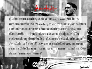 Auschwitz
ผู้บังคับบัญชาการของค่ายรูดอล์ฟเฮิสส์ (Rudolf Höss) ให้การในการ
พิจารณาคดีเนือร์นแบร์ก (Nuremberg Trials) ว่าประชากรถึงราว 3 ล้านคน
เสียชีวิตที่ค่ายกักกันเอาชวิทซ์ แต่พิพิธภัณฑ์แห่งรัฐเอาชวิทซ์-เบียร์เคเนา
ปรับตัวเลขเป็น 1.1 ล้านคน ประมาณร้อยละ 90 ของผู้ถูกสังหารเป็น
ชาวยิวจากเกือบทุกประเทศในยุโรป ผู้ประสบชะตากรรมเกือบทั้งหมดถูก
สังหารในห้องรมก๊าซโดยใช้ก๊าซ Zyklon B การเสียชีวิตอื่นมาจากความอด
อยาก การบังคับใช้แรงงาน การขาดการดูแลทางสุขภาพ การถูกสังหารตัวต่อ
ตัว และ “การทดลองทางแพทย์”
 