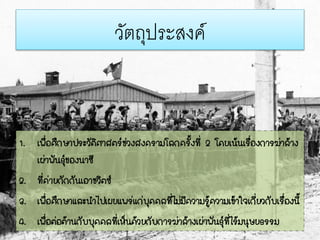 วัตถุประสงค์
1. เพื่อศึกษาประวัติศาสตร์ช่วงสงครามโลกครั้งที่ 2 โดยเน้นเรื่องการฆ่าล้าง
เผ่าพันธุ์ของนาซี
2. ที่ค่ายกักกันเอาชวิตซ์
3. เพื่อศึกษาและนาไปเผยแพร่แก่บุคคลที่ไม่มีความรู้ความเข้าใจเกี่ยวกับเรื่องนี้
4. เพื่อต่อต้านกับบุคคลที่เห็นด้วยกับการฆ่าล้างเผ่าพันธุ์ที่ไร้มนุษยธรรม
 