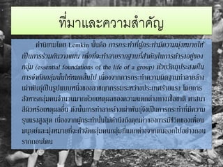 ที่มาและความสาคัญ
คานิยามโดย Lemkin นั้นคือ การกระทาที่ผู้กระทามีความมุ่งหมายให้
เป็นการร่วมกันวางแผน เพื่อที่จะทาลายรากฐานที่สาคัญในการดารงอยู่ของ
กลุ่ม (essential foundations of the life of a group) ด้วยวัตถุประสงค์ใน
การจากัดกลุ่มนั้นให้หมดสิ้นไป เนื่องจากการกระทาความผิดฐานทาลายล้าง
เผ่าพันธุ์เป็นรูปแบบหนึ่งของอาชญากรรมระหว่างประเทศร้ายแรง โดยการ
สังหารกลุ่มคนจานวนมากด้วยเหตุผลของความแตกต่างทางเชื้อชาติ ศาสนา
สีผิวหรือเหตุผลอื่น ดังนั้นการทาลายล้างเผ่าพันธุ์จึงเป็นการกระทาที่มีความ
รุนแรงสูงสุด เนื่องจากผู้กระทานั้นไม่คานึงถึงคุณค่าของการมีชีวิตของเพื่อน
มนุษย์และมุ่งหมายที่จะกาจัดกลุ่มคนกลุ่มที่แตกต่างจากตนออกไปอย่างถอน
รากถอนโคน
 