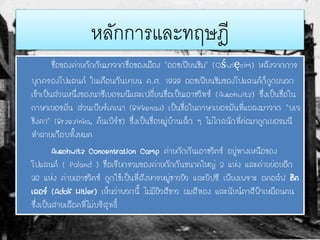หลักการและทฤษฎี
ชื่อของค่ายกักกันมาจากชื่อของเมือง "ออชเฟียนชิม" (Oświęcim) หลังจากการ
บุกครองโปแลนด์ ในเดือนกันยายน ค.ศ. 1939 ออชเฟียนชิมของโปแลนด์ก็ถูกผนวก
เข้าเป็นส่วนหนึ่งของนาซีเยอรมนีและเปลี่ยนชื่อเป็นเอาชวิทซ์ (Auschwitz) ซึ่งเป็นชื่อใน
ภาษาเยอรมัน ส่วนเบียร์เคเนา (Birkenau) เป็นชื่อในภาษาเยอรมันที่แผลงมาจาก "บเจ
ชิงคา" (Brzezinka, ต้นเบิร์ช) ซึ่งเป็นชื่อหมู่บ้านเล็ก ๆ ไม่ไกลนักที่ต่อมาถูกเยอรมนี
ทาลายเกือบทั้งหมด
Auschwitz Concentration Camp ค่ายกักกันเอาชวิตซ์ อยู่ทางเหนือของ
โปแลนด์ ( Poland ) ชื่อเรียกรวมของค่ายกักกันขนาดใหญ่ 2 แห่ง และค่ายย่อยอีก
36 แห่ง ค่ายเอาชวิตซ์ ถูกใช้เป็นที่สังหารหมู่ชาวยิว และยิปซี เพียงเพราะ อดอล์ฟ ฮิต
เลอร์ (Adolf Hitler) เห็นว่าพวกนี้ ไม่มีผิวสีขาว ผมสีทอง และนัยน์ตาสีฟ้าเหมือนตน
ซึ่งเป็นสายเลือดที่ไม่บริสุทธิ์
 
