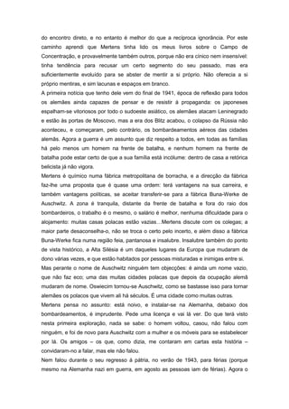 do encontro direto, e no entanto é melhor do que a recíproca ignorância. Por este
caminho aprendi que Mertens tinha lido os meus livros sobre o Campo de
Concentração, e provavelmente também outros, porque não era cínico nem insensível:
tinha tendência para recusar um certo segmento do seu passado, mas era
suficientemente evoluído para se abster de mentir a si próprio. Não oferecia a si
próprio mentiras, e sim lacunas e espaços em branco.
A primeira notícia que tenho dele vem do final de 1941, época de reflexão para todos
os alemães ainda capazes de pensar e de resistir á propaganda: os japoneses
espalham-se vitoriosos por todo o sudoeste asiático, os alemães atacam Leninegrado
e estão às portas de Moscovo, mas a era dos Blitz acabou, o colapso da Rússia não
aconteceu, e começaram, pelo contrário, os bombardeamentos aéreos das cidades
alemãs. Agora a guerra é um assunto que diz respeito a todos, em todas as famílias
há pelo menos um homem na frente de batalha, e nenhum homem na frente de
batalha pode estar certo de que a sua família está incólume: dentro de casa a retórica
belicista já não vigora.
Mertens é químico numa fábrica metropolitana de borracha, e a direcção da fábrica
faz-lhe uma proposta que é quase uma ordem: terá vantagens na sua carreira, e
também vantagens políticas, se aceitar transferir-se para a fábrica Buna-Werke de
Auschwitz. A zona é tranquila, distante da frente de batalha e fora do raio dos
bombardeiros, o trabalho é o mesmo, o salário é melhor, nenhuma dificuldade para o
alojamento: muitas casas polacas estão vazias…Mertens discute com os colegas; a
maior parte desaconselha-o, não se troca o certo pelo incerto, e além disso a fábrica
Buna-Werke fica numa região feia, pantanosa e insalubre. Insalubre também do ponto
de vista histórico, a Alta Silésia é um daqueles lugares da Europa que mudaram de
dono várias vezes, e que estão habitados por pessoas misturadas e inimigas entre si.
Mas perante o nome de Auschwitz ninguém tem objecções: é ainda um nome vazio,
que não faz eco; uma das muitas cidades polacas que depois da ocupação alemã
mudaram de nome. Oswiecim tornou-se Auschwitz, como se bastasse isso para tornar
alemães os polacos que vivem ali há séculos. É uma cidade como muitas outras.
Mertens pensa no assunto: está noivo, e instalar-se na Alemanha, debaixo dos
bombardeamentos, é imprudente. Pede uma licença e vai lá ver. Do que terá visto
nesta primeira exploração, nada se sabe: o homem voltou, casou, não falou com
ninguém, e foi de novo para Auschwitz com a mulher e os móveis para se estabelecer
por lá. Os amigos – os que, como dizia, me contaram em cartas esta história –
convidaram-no a falar, mas ele não falou.
Nem falou durante o seu regresso á pátria, no verão de 1943, para férias (porque
mesmo na Alemanha nazi em guerra, em agosto as pessoas iam de férias). Agora o
 