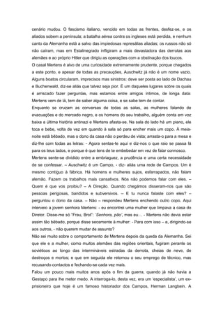 cenário mudou. O fascismo italiano, vencido em todas as frentes, desfez-se, e os
aliados sobem a península; a batalha aérea contra os ingleses está perdida, e nenhum
canto da Alemanha está a salvo das impiedosas represálias aliadas; os russos não só
não caíram, mas em Estalinegrado infligiram a mais devastadora das derrotas aos
alemães e ao próprio Hitler que dirigiu as operações com a obstinação dos loucos.
O casal Mertens é alvo de uma curiosidade extremamente prudente, porque chegados
a este ponto, e apesar de todas as precauções, Auschwitz já não é um nome vazio.
Alguns boatos circularam, imprecisos mas sinistros: deve ser posta ao lado de Dachau
e Buchenwald, diz-se aliás que talvez seja pior. É um daqueles lugares sobre os quais
é arriscado fazer perguntas, mas estamos entre amigos íntimos, de longa data:
Mertens vem de lá, tem de saber alguma coisa, e se sabe tem de contar.
Enquanto se cruzam as conversas de todas as salas, as mulheres falando de
evacuações e do mercado negro, e os homens do seu trabalho, alguém conta em voz
baixa a última história antinazi e Mertens afasta-se. Na sala do lado há um piano, ele
toca e bebe, volta de vez em quando à sala só para encher mais um copo. À meia-
noite está bêbado, mas o dono da casa não o perdeu de vista; arrasta-o para a mesa e
diz-lhe com todas as letras: - Agora sentas-te aqui e diz-nos o que raio se passa lá
para os teus lados, e porque é que tens de te embebedar em vez de falar connosco.
Mertens sente-se dividido entre a embriaguez, a prudência e uma certa necessidade
de se confessar. – Auschwitz é um Campo, - diz- aliás uma rede de Campos. Um é
mesmo contíguo à fábrica. Há homens e mulheres sujos, esfarrapados, não falam
alemão. Fazem os trabalhos mais cansativos. Nós não podemos falar com eles. –
Quem é que vos proibiu? – A Direção. Quando chegámos disseram-nos que são
pessoas perigosas, bandidos e subversivos. – E tu nunca falaste com eles? –
perguntou o dono da casa. – Não – respondeu Mertens enchendo outro copo. Aqui
interveio a jovem senhora Mertens: - eu encontrei uma mulher que limpava a casa do
Diretor. Disse-me só “Frau, Brot”: ‘Senhora, pão’, mas eu… - Mertens não devia estar
assim tão bêbado, porque disse secamente à mulher: - Para com isso – e, dirigindo-se
aos outros, - não querem mudar de assunto?
Não sei muito sobre o comportamento de Mertens depois da queda da Alemanha. Sei
que ele e a mulher, como muitos alemães das regiões orientais, fugiram perante os
soviéticos ao longo das intermináveis estradas da derrota, cheias de neve, de
destroços e mortos; e que em seguida ele retomou o seu emprego de técnico, mas
recusando contactos e fechando-se cada vez mais.
Falou um pouco mais muitos anos após o fim da guerra, quando já não havia a
Gestapo para lhe meter medo. A interroga-lo, desta vez, era um ‘especialista’, um ex-
prisioneiro que hoje é um famoso historiador dos Campos, Herman Langbein. A
 